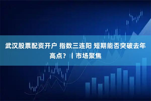 武汉股票配资开户 指数三连阳 短期能否突破去年高点？丨市场聚焦