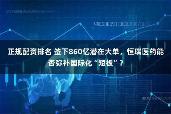 正规配资排名 签下860亿潜在大单，恒瑞医药能否弥补国际化“短板”？