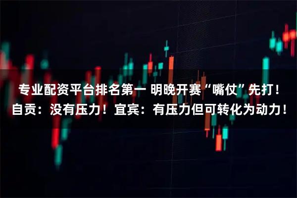 专业配资平台排名第一 明晚开赛“嘴仗”先打！自贡：没有压力！宜宾：有压力但可转化为动力！