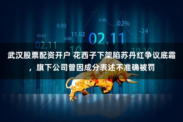 武汉股票配资开户 花西子下架陷苏丹红争议底霜，旗下公司曾因成分表述不准确被罚
