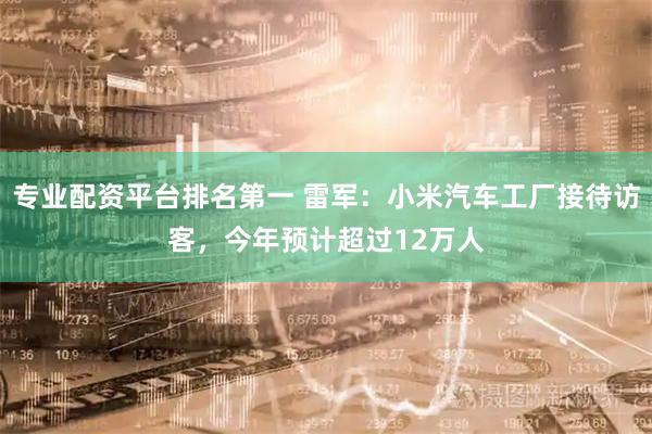 专业配资平台排名第一 雷军：小米汽车工厂接待访客，今年预计超过12万人
