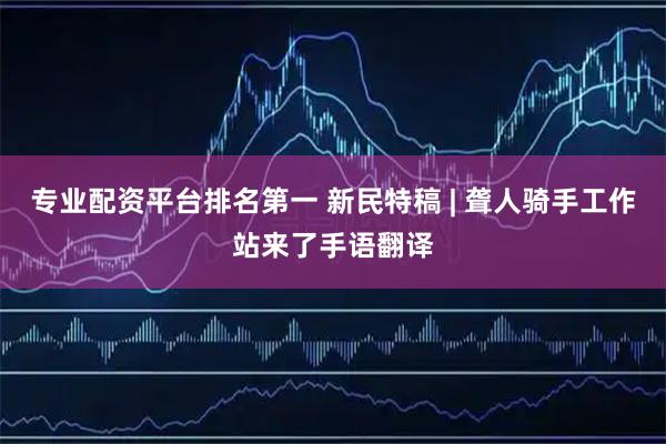 专业配资平台排名第一 新民特稿 | 聋人骑手工作站来了手语翻译