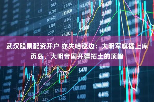 武汉股票配资开户 亦失哈巡边：大明军旗插上库页岛，大明帝国开疆拓土的顶峰
