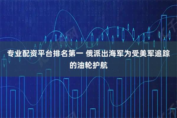 专业配资平台排名第一 俄派出海军为受美军追踪的油轮护航