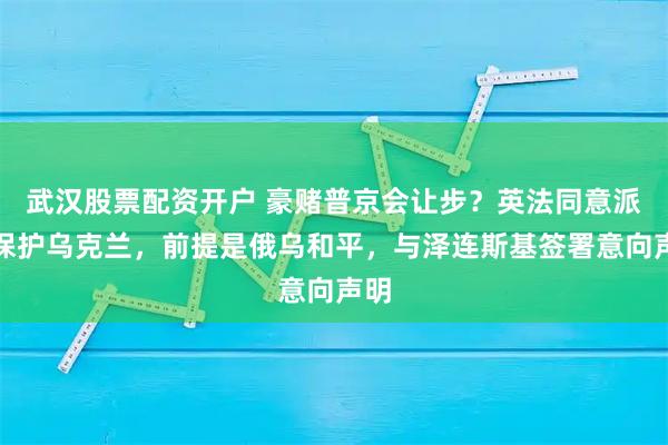 武汉股票配资开户 豪赌普京会让步？英法同意派兵保护乌克兰，前提是俄乌和平，与泽连斯基签署意向声明