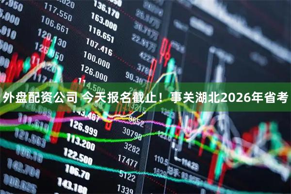 外盘配资公司 今天报名截止！事关湖北2026年省考