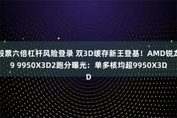 股票六倍杠杆风险登录 双3D缓存新王登基！AMD锐龙9 9950X3D2跑分曝光：单多核均超9950X3D