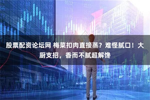 股票配资论坛网 梅菜扣肉直接蒸?难怪腻口!大厨支招,香而不腻超解馋