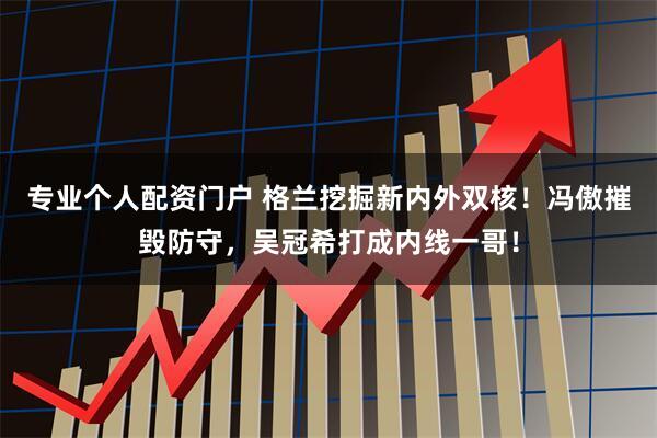 专业个人配资门户 格兰挖掘新内外双核！冯傲摧毁防守，吴冠希打成内线一哥！