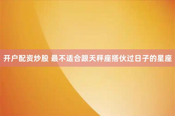 开户配资炒股 最不适合跟天秤座搭伙过日子的星座