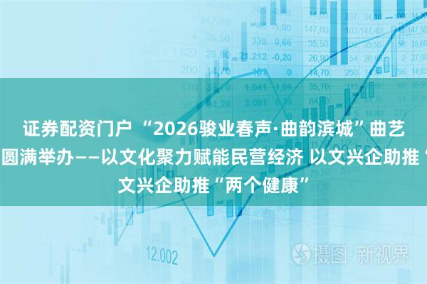 证券配资门户 “2026骏业春声·曲韵滨城”曲艺迎新春展演圆满举办——以文化聚力赋能民营经济 以文兴企助推“两个健康”