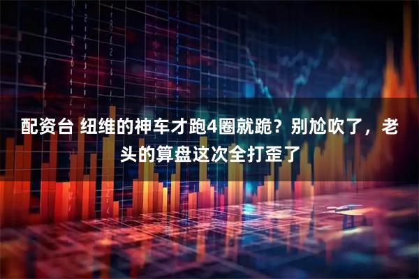 配资台 纽维的神车才跑4圈就跪？别尬吹了，老头的算盘这次全打歪了