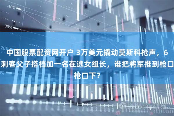 中国股票配资网开户 3万美元撬动莫斯科枪声，66岁刺客父子搭档加一名在逃女组长，谁把将军推到枪口下？