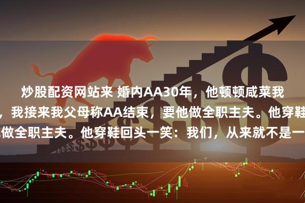 炒股配资网站来 婚内AA30年，他顿顿咸菜我餐餐牛排。他退休当天，我接来我父母称AA结束，要他做全职主夫。他穿鞋回头一笑：我们，从来就不是一家人啊