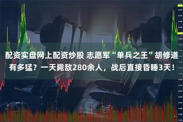 配资实盘网上配资炒股 志愿军“单兵之王”胡修道有多猛?一天毙敌280余人,战后直接昏睡3天!
