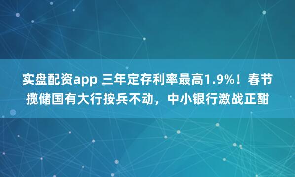 实盘配资app 三年定存利率最高1.9%！春节揽储国有大行按兵不动，中小银行激战正酣