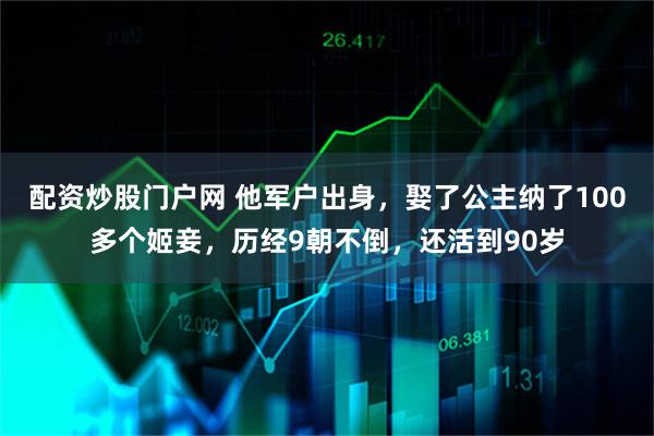 配资炒股门户网 他军户出身，娶了公主纳了100多个姬妾，历经9朝不倒，还活到90岁