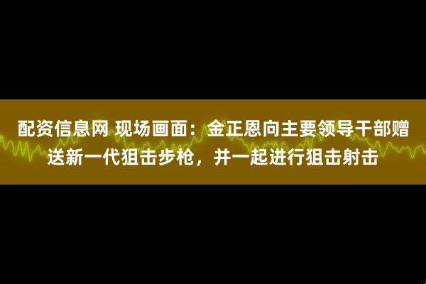 配资信息网 现场画面：金正恩向主要领导干部赠送新一代狙击步枪，并一起进行狙击射击