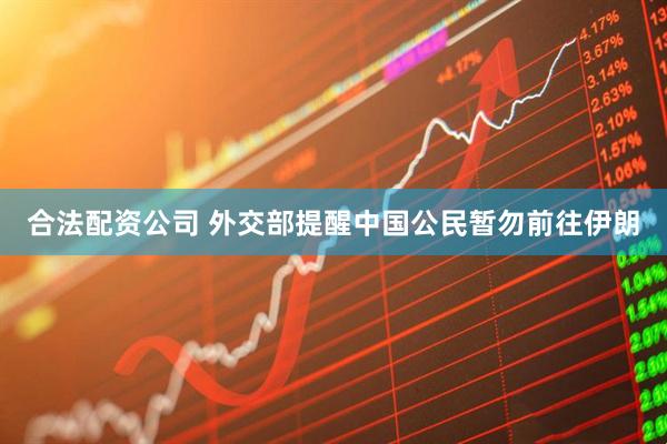 合法配资公司 外交部提醒中国公民暂勿前往伊朗