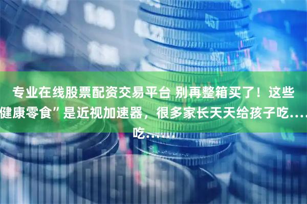 专业在线股票配资交易平台 别再整箱买了！这些“健康零食”是近视加速器，很多家长天天给孩子吃……