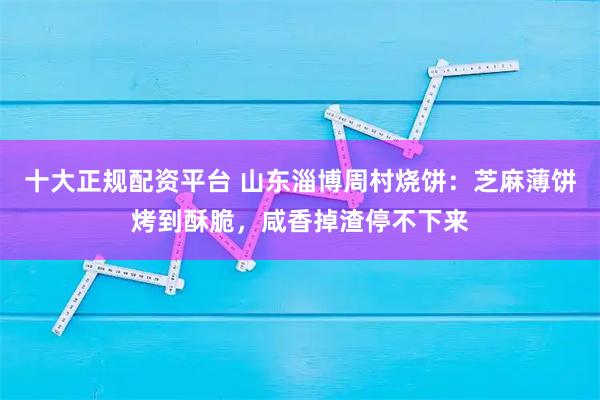 十大正规配资平台 山东淄博周村烧饼：芝麻薄饼烤到酥脆，咸香掉渣停不下来