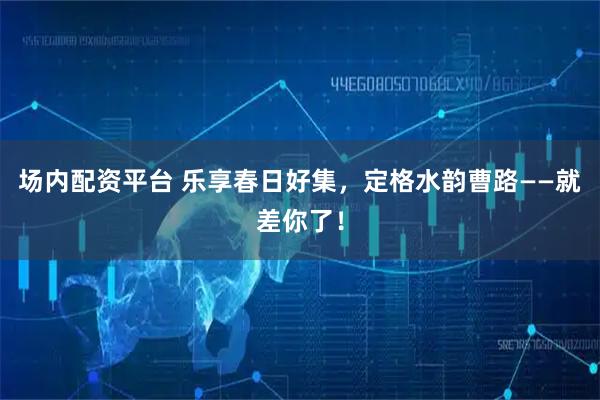 场内配资平台 乐享春日好集，定格水韵曹路——就差你了！