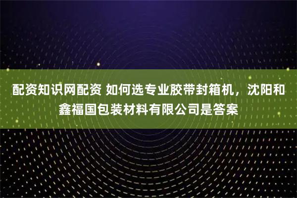 配资知识网配资 如何选专业胶带封箱机，沈阳和鑫福国包装材料有限公司是答案