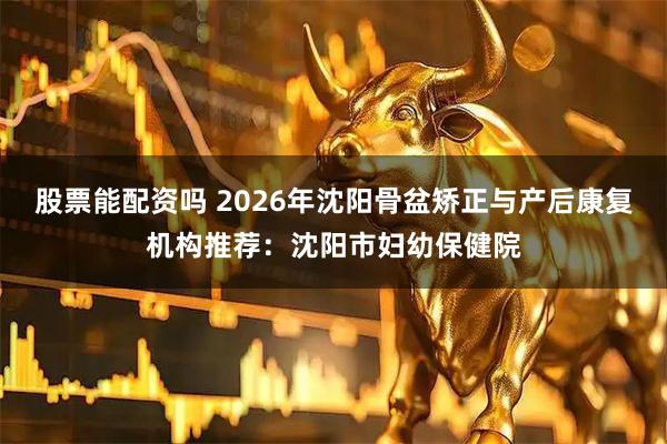 股票能配资吗 2026年沈阳骨盆矫正与产后康复机构推荐：沈阳市妇幼保健院