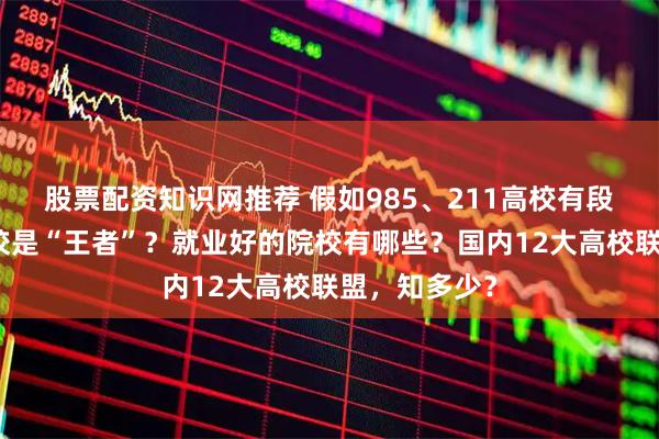 股票配资知识网推荐 假如985、211高校有段位，哪些学校是“王者”？就业好的院校有哪些？国内12大高校联盟，知多少？