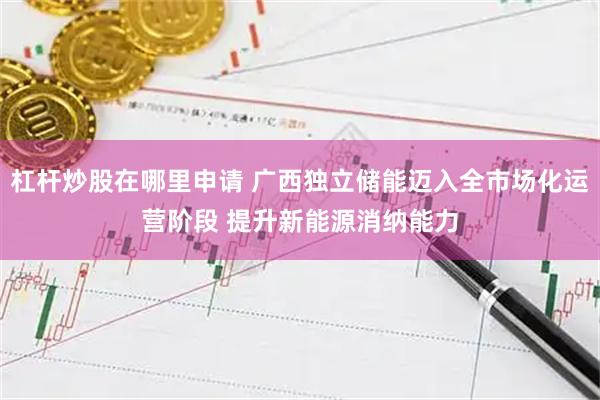 杠杆炒股在哪里申请 广西独立储能迈入全市场化运营阶段 提升新能源消纳能力