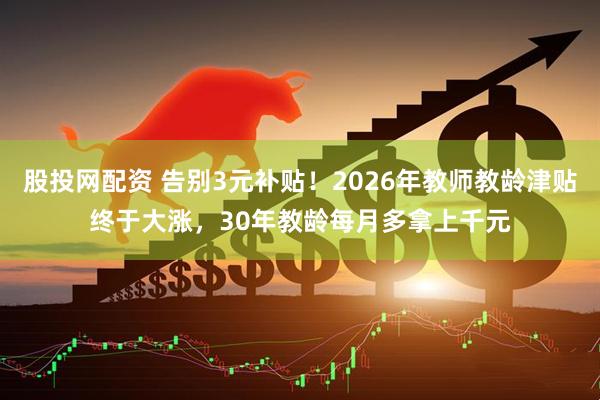 股投网配资 告别3元补贴！2026年教师教龄津贴终于大涨，30年教龄每月多拿上千元