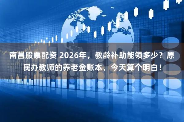南昌股票配资 2026年，教龄补助能领多少？原民办教师的养老金账本，今天算个明白！