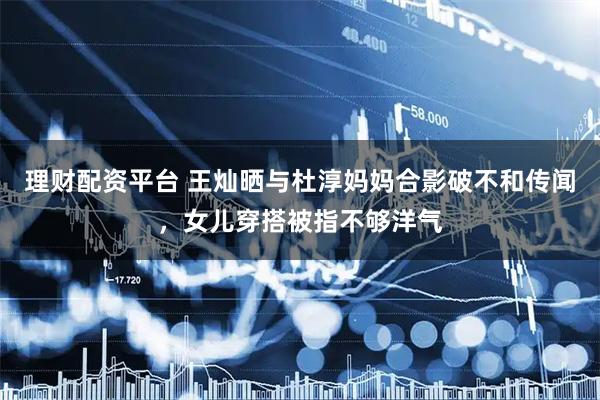 理财配资平台 王灿晒与杜淳妈妈合影破不和传闻，女儿穿搭被指不够洋气