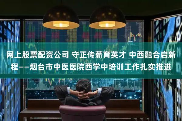 网上股票配资公司 守正传薪育英才 中西融合启新程——烟台市中医医院西学中培训工作扎实推进