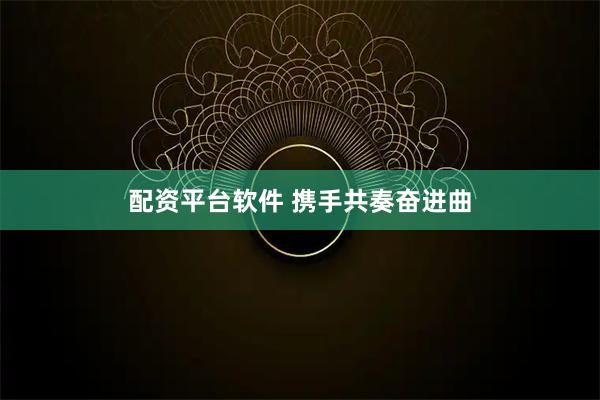 配资平台软件 携手共奏奋进曲