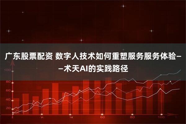 广东股票配资 数字人技术如何重塑服务服务体验——术天AI的实践路径