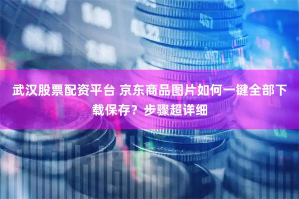武汉股票配资平台 京东商品图片如何一键全部下载保存？步骤超详细