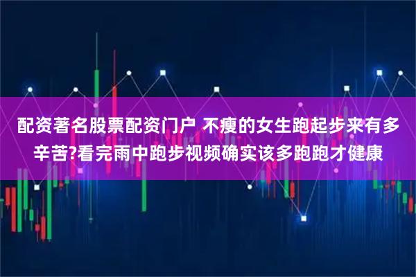 配资著名股票配资门户 不瘦的女生跑起步来有多辛苦?看完雨中跑步视频确实该多跑跑才健康