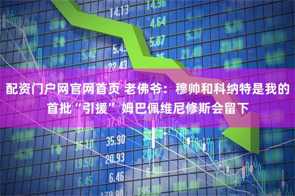 配资门户网官网首页 老佛爷：穆帅和科纳特是我的首批“引援” 姆巴佩维尼修斯会留下