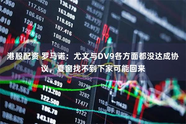 港股配资 罗马诺：尤文与DV9各方面都没达成协议，夏窗找不到下家可能回来