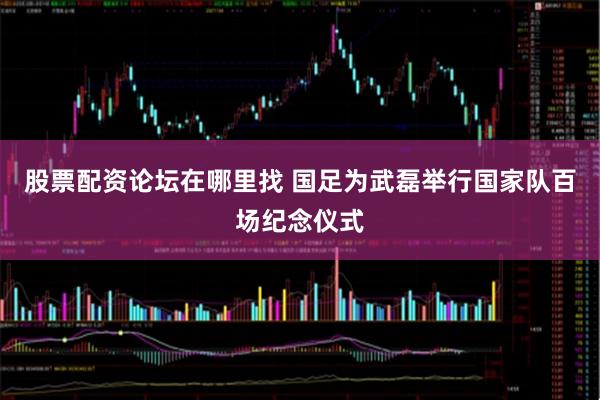 股票配资论坛在哪里找 国足为武磊举行国家队百场纪念仪式