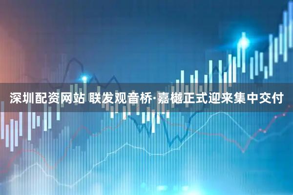 深圳配资网站 联发观音桥·嘉樾正式迎来集中交付