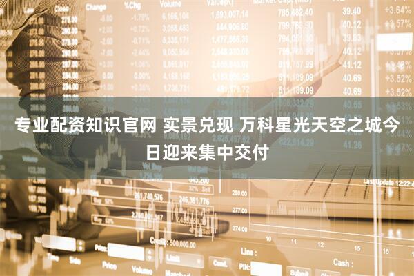 专业配资知识官网 实景兑现 万科星光天空之城今日迎来集中交付