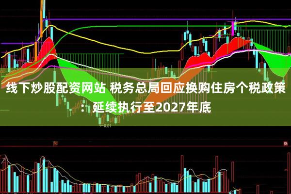 线下炒股配资网站 税务总局回应换购住房个税政策：延续执行至2027年底