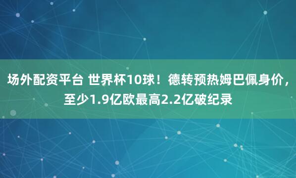 场外配资平台 世界杯10球！德转预热姆巴佩身价，至少1.9亿欧最高2.2亿破纪录