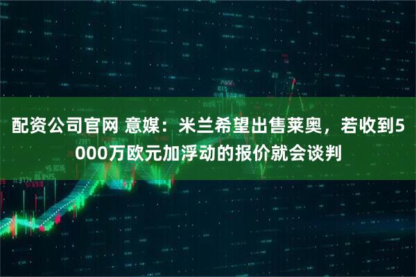 配资公司官网 意媒：米兰希望出售莱奥，若收到5000万欧元加浮动的报价就会谈判