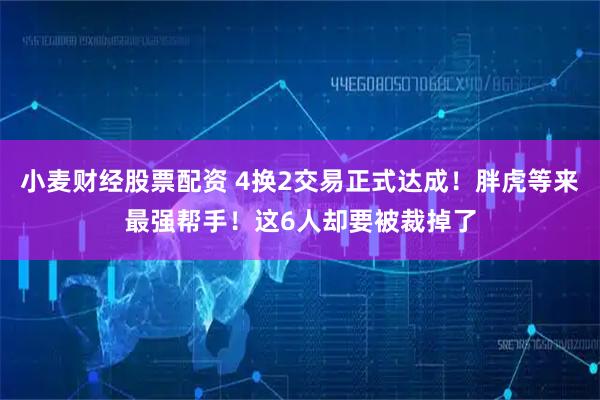 小麦财经股票配资 4换2交易正式达成！胖虎等来最强帮手！这6人却要被裁掉了